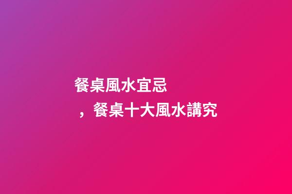餐桌風水宜忌，餐桌十大風水講究